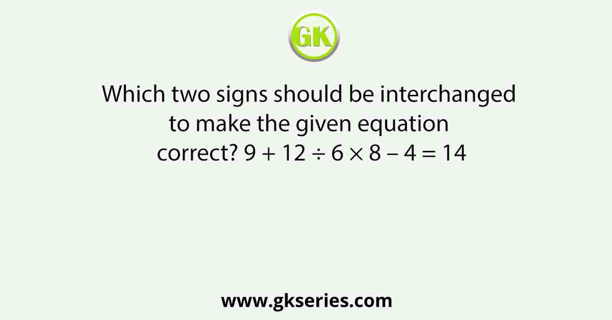 Which two signs should be interchanged to make the given equation correct? 9 + 12 ÷ 6 × 8 – 4 = 14