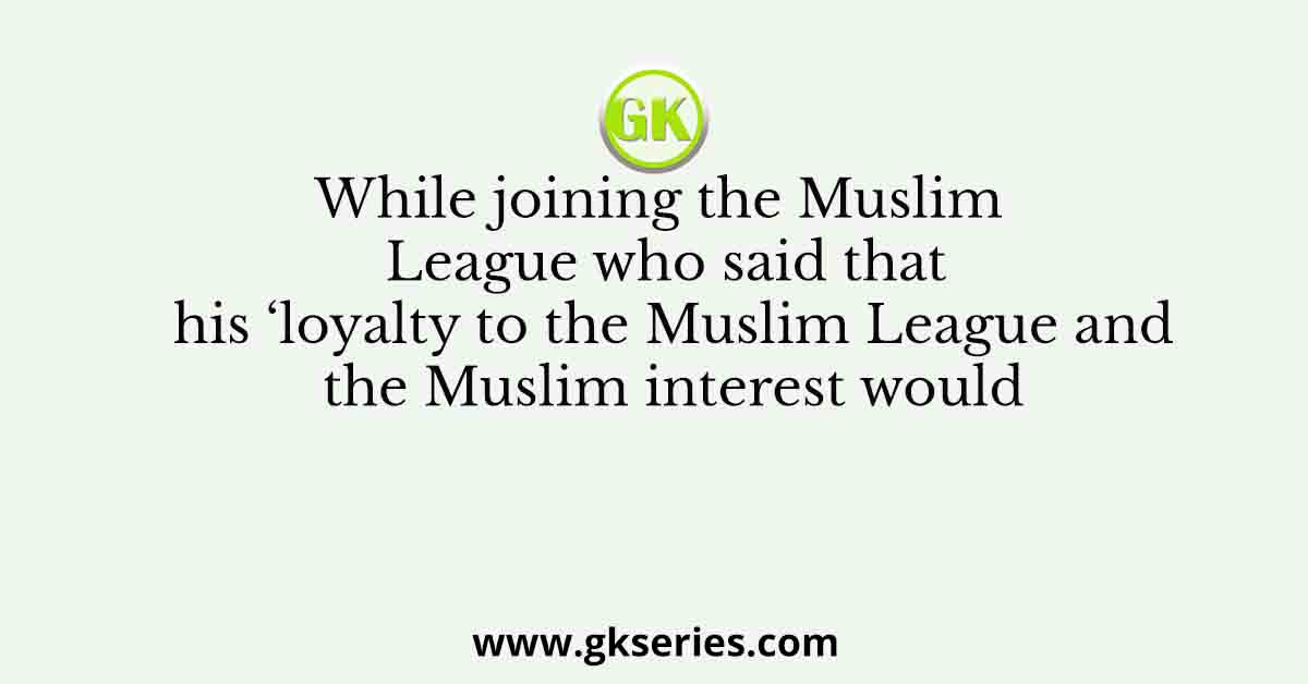 While joining the Muslim League who said that his ‘loyalty to the Muslim League and the Muslim interest would