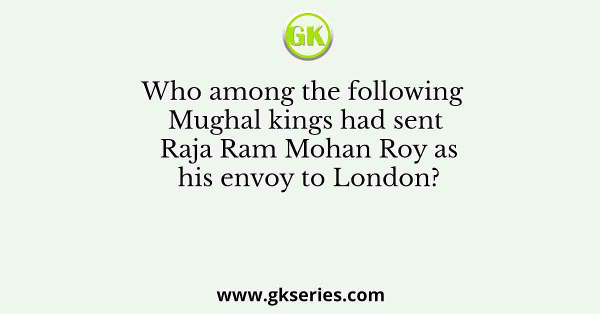 Who among the following Mughal kings had sent Raja Ram Mohan Roy as his envoy to London?