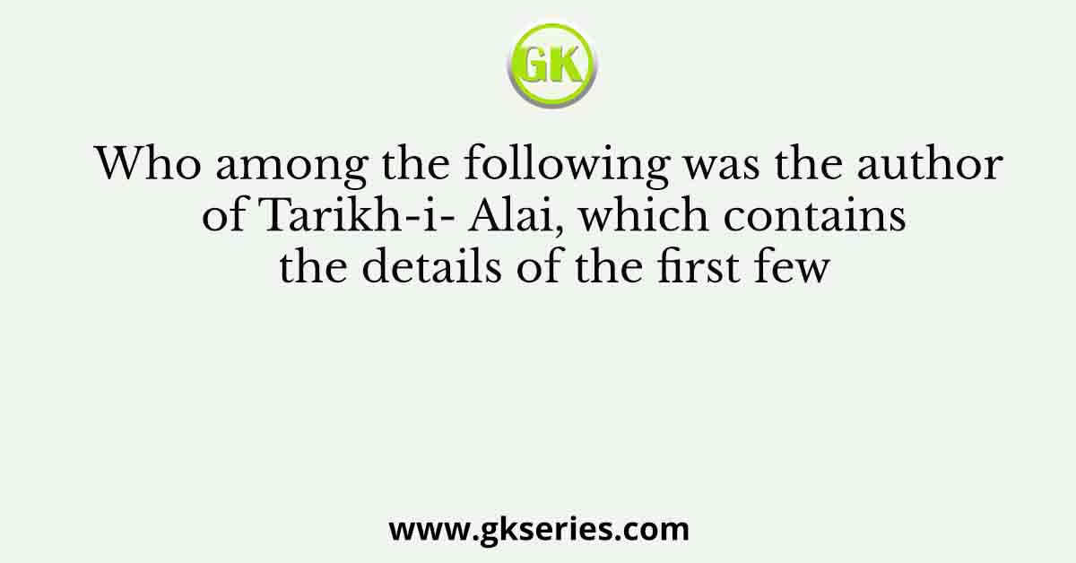 Who among the following was the author of Tarikh-i- Alai, which contains the details of the first few