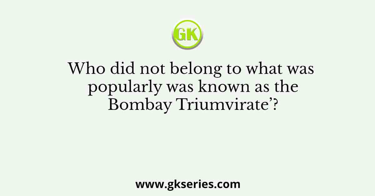 Who did not belong to what was popularly was known as the Bombay Triumvirate’?