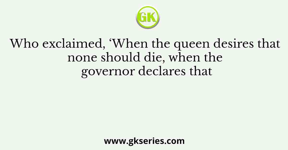 Who exclaimed, ‘When the queen desires that none should die, when the governor declares that