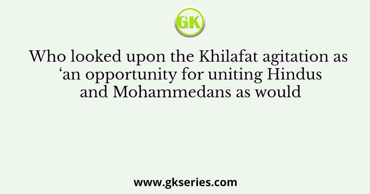 Who looked upon the Khilafat agitation as ‘an opportunity for uniting Hindus and Mohammedans as would