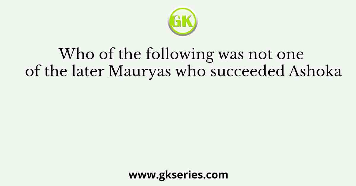 Who of the following was not one of the later Mauryas who succeeded Ashoka