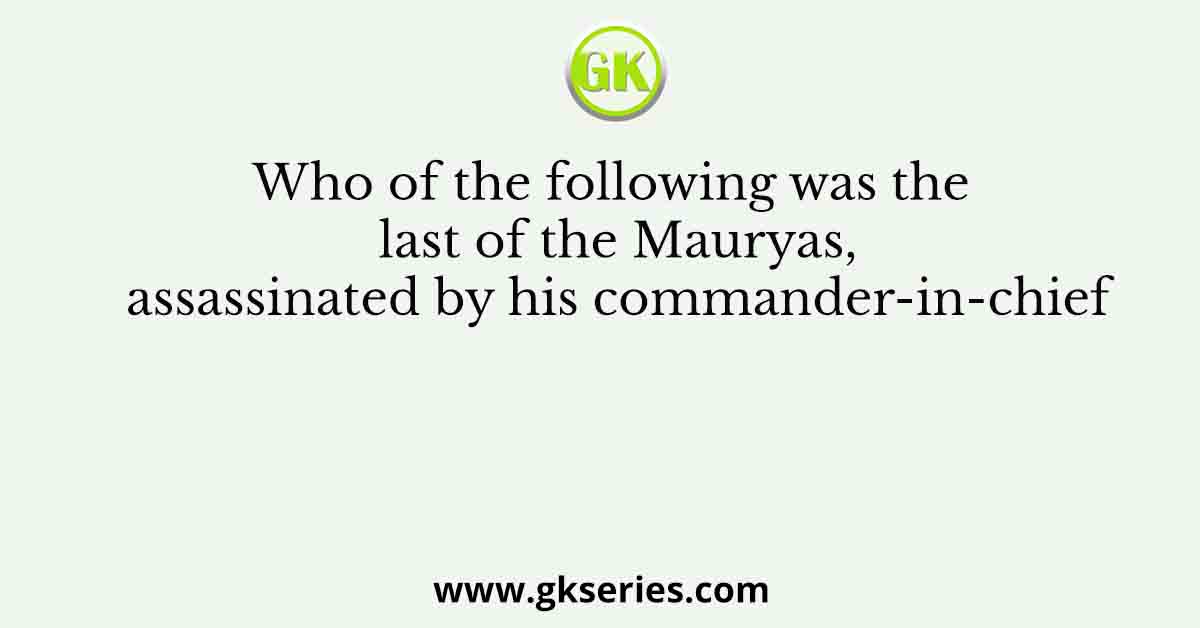 Who of the following was the last of the Mauryas, assassinated by his commander-in-chief