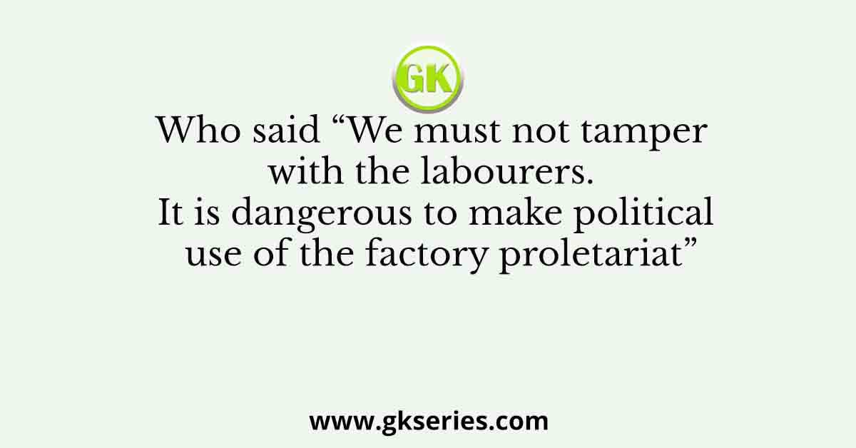 Who said “We must not tamper with the labourers. It is dangerous to make political use of the factory proletariat”