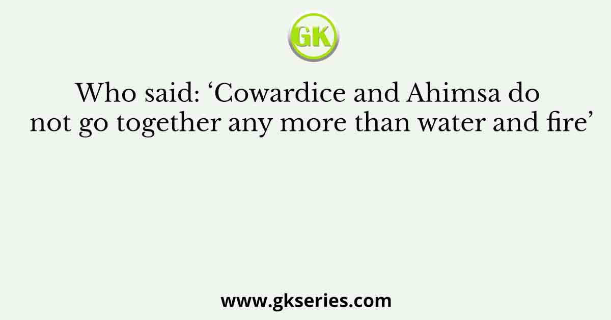 Who said: ‘Cowardice and Ahimsa do not go together any more than water and fire’