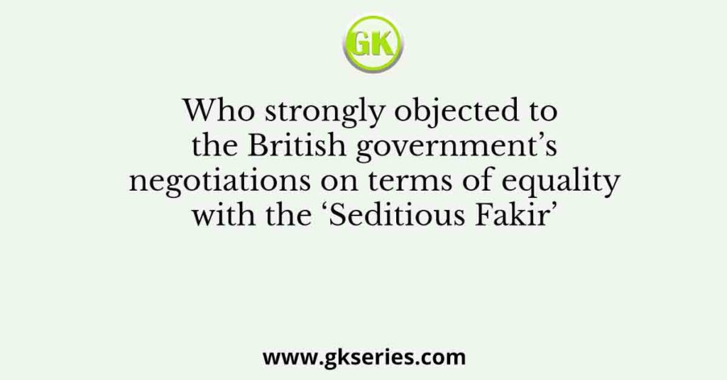 Who strongly objected to the British government’s negotiations on terms of equality with the ‘Seditious Fakir’