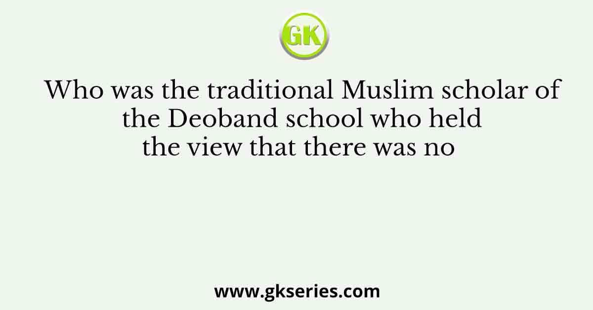 Who was the traditional Muslim scholar of the Deoband school who held the view that there was no