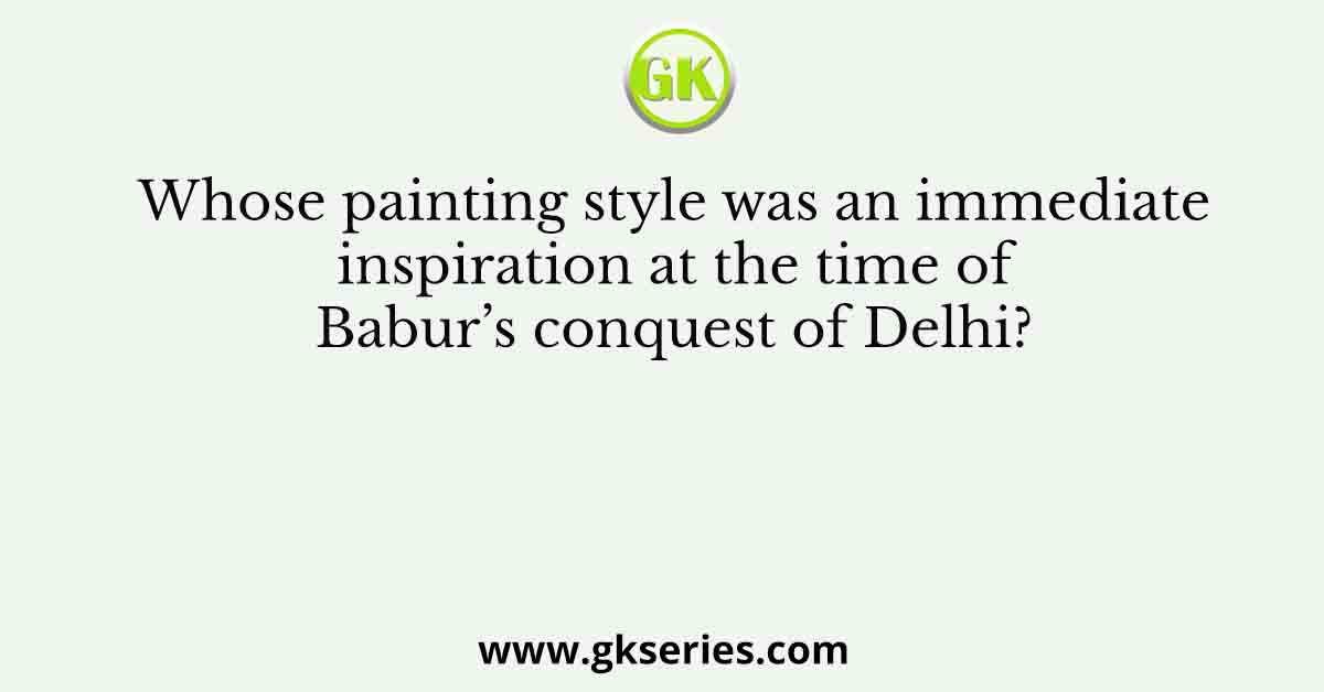 Whose painting style was an immediate inspiration at the time of Babur’s conquest of Delhi?