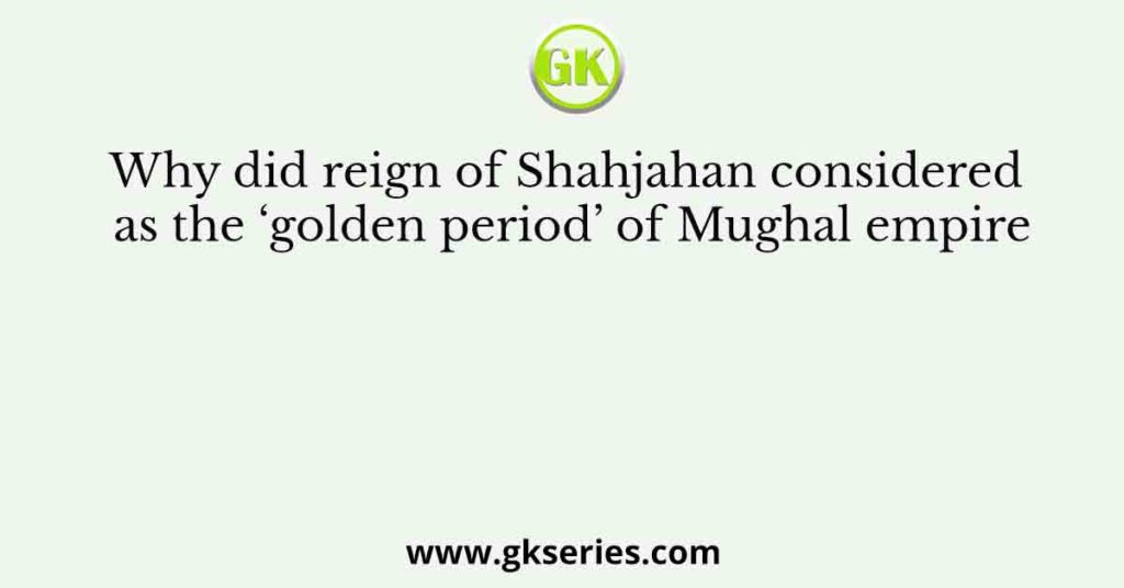 Why did reign of Shahjahan considered as the ‘golden period’ of Mughal empire