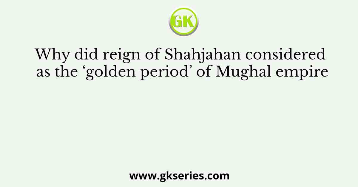 Why did reign of Shahjahan considered as the ‘golden period’ of Mughal empire