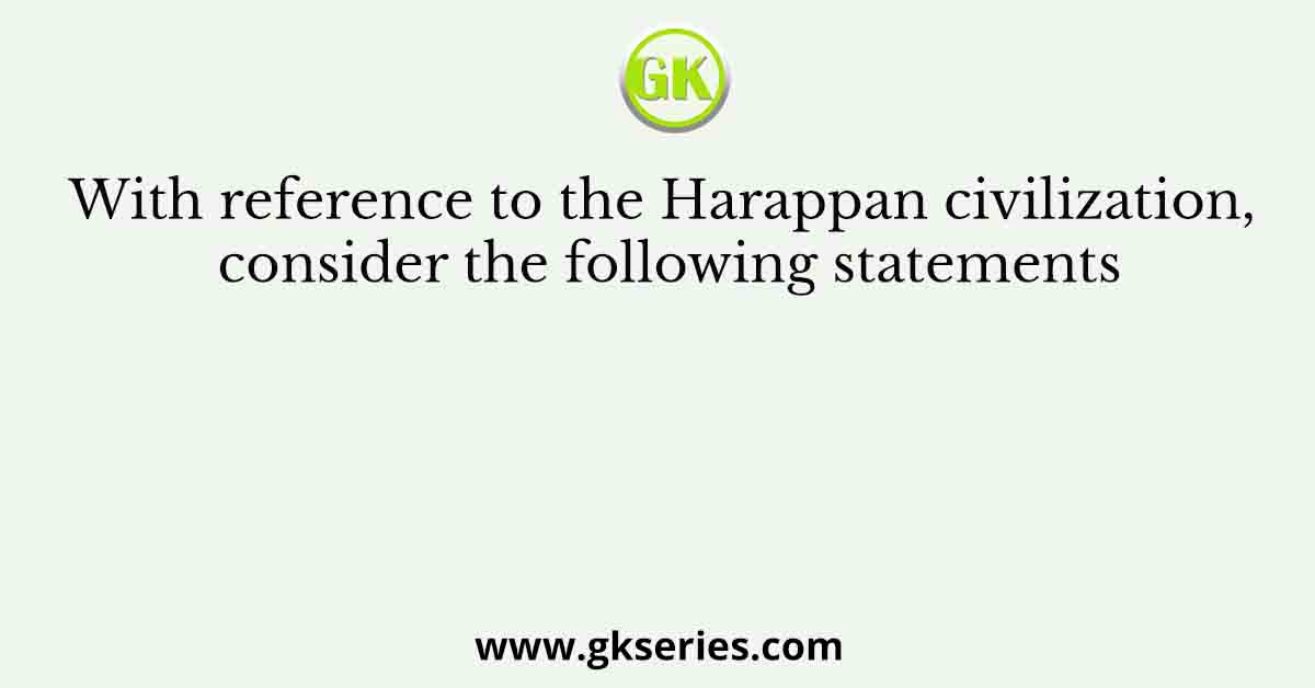 With reference to the Harappan civilization, consider the following statements