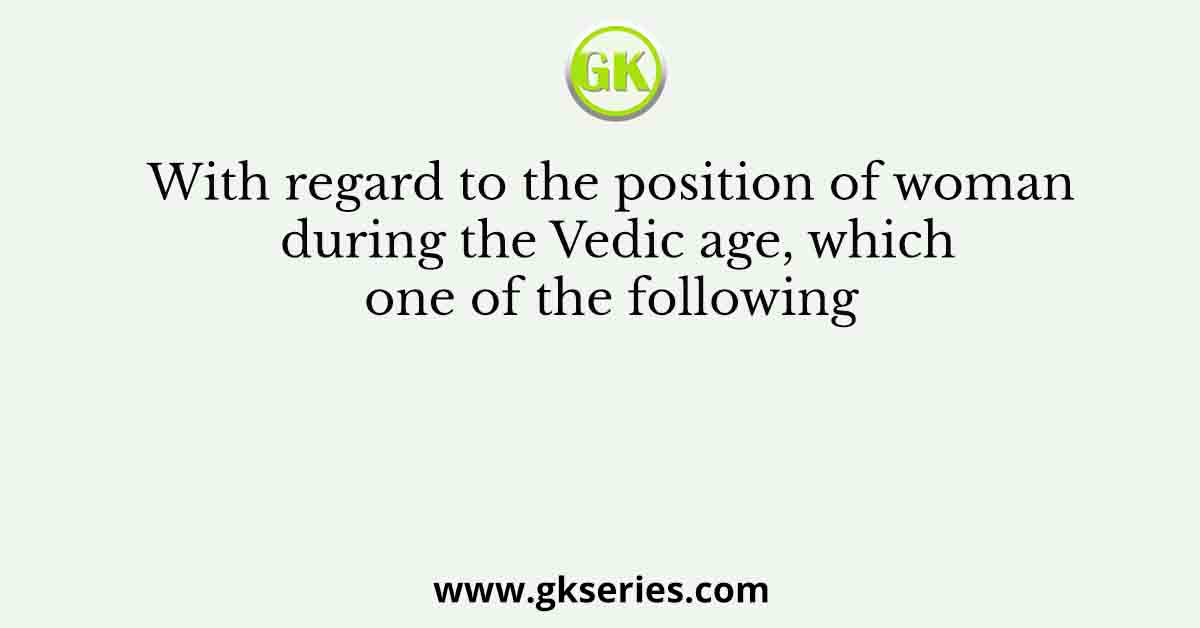 With regard to the position of woman during the Vedic age, which one of the following