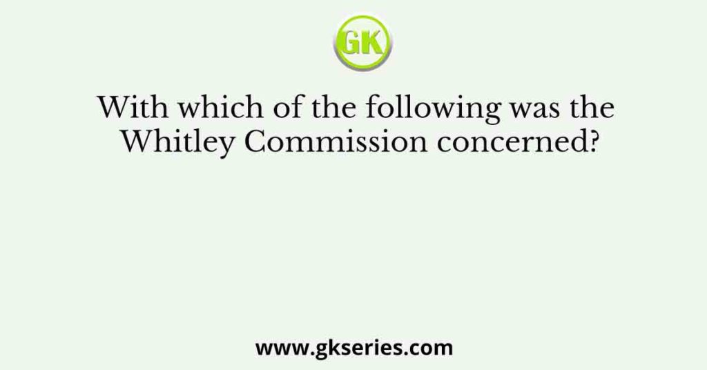 With which of the following was the Whitley Commission concerned?