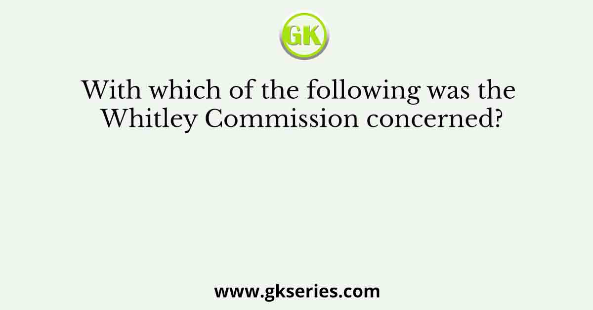 With which of the following was the Whitley Commission concerned?