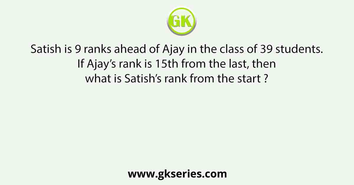 Satish is 9 ranks ahead of Ajay in the class of 39 students. If Ajay’s rank is 15th from the last, then what is Satish’s rank from the start ?