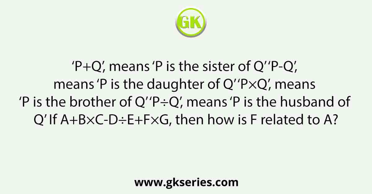 ‘P+Q’, means ‘P is the sister of Q’ ‘P-Q’, means ‘P is the daughter of Q’ ‘P×Q’, means ‘P is the brother of Q’ ‘P÷Q’, means ‘P is the husband of Q’ If A+B×C-D÷E+F×G, then how is F related to A?