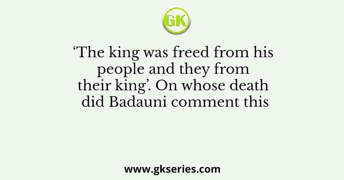 ‘The king was freed from his people and they from their king’. On whose death did Badauni comment this