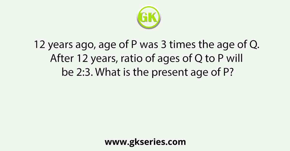 12 years ago, age of P was 3 times the age of Q. After 12 years, ratio of ages of Q to P will be 2:3. What is the present age of P?