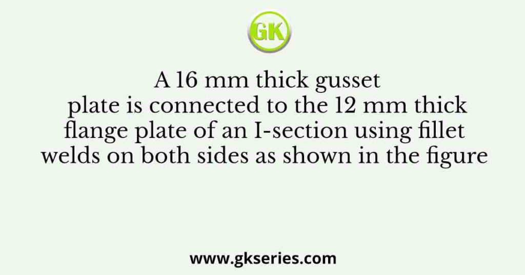 A 16 mm thick gusset plate is connected to the 12 mm thick flange plate of an I-section using fillet welds on both sides as shown in the figure