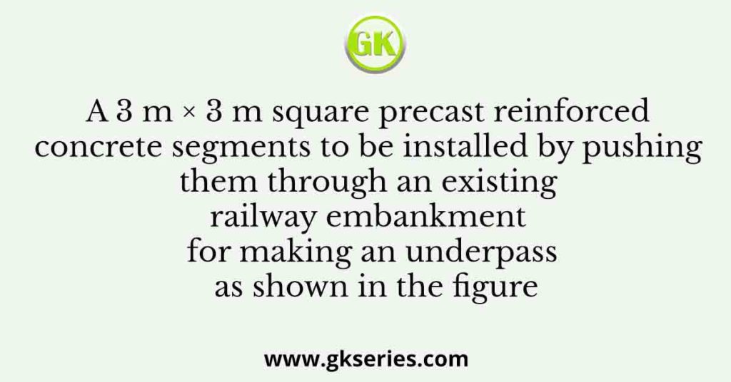 A 3 m × 3 m square precast reinforced concrete segments to be installed by pushing them through an existing railway embankment for making an underpass as shown in the figure