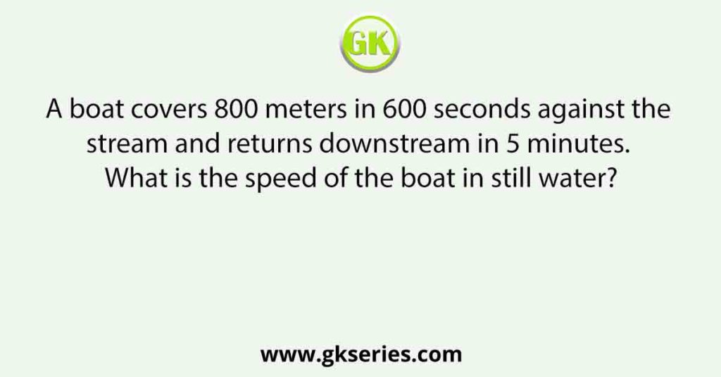 A boat covers 800 meters in 600 seconds against the stream and returns downstream in 5 minutes. What is the speed of the boat in still water?