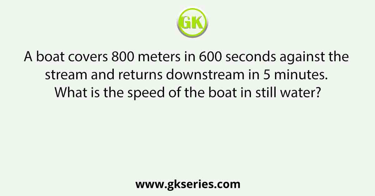 A boat covers 800 meters in 600 seconds against the stream and returns downstream in 5 minutes. What is the speed of the boat in still water?