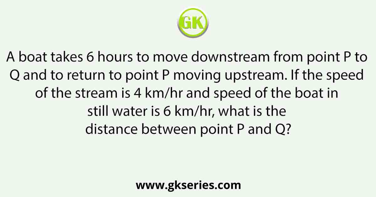 A boat takes 6 hours to move downstream from point P to Q and to return to point P moving upstream. If the speed of the stream is 4 km/hr and speed of the boat in still water is 6 km/hr, what is the distance between point P and Q?