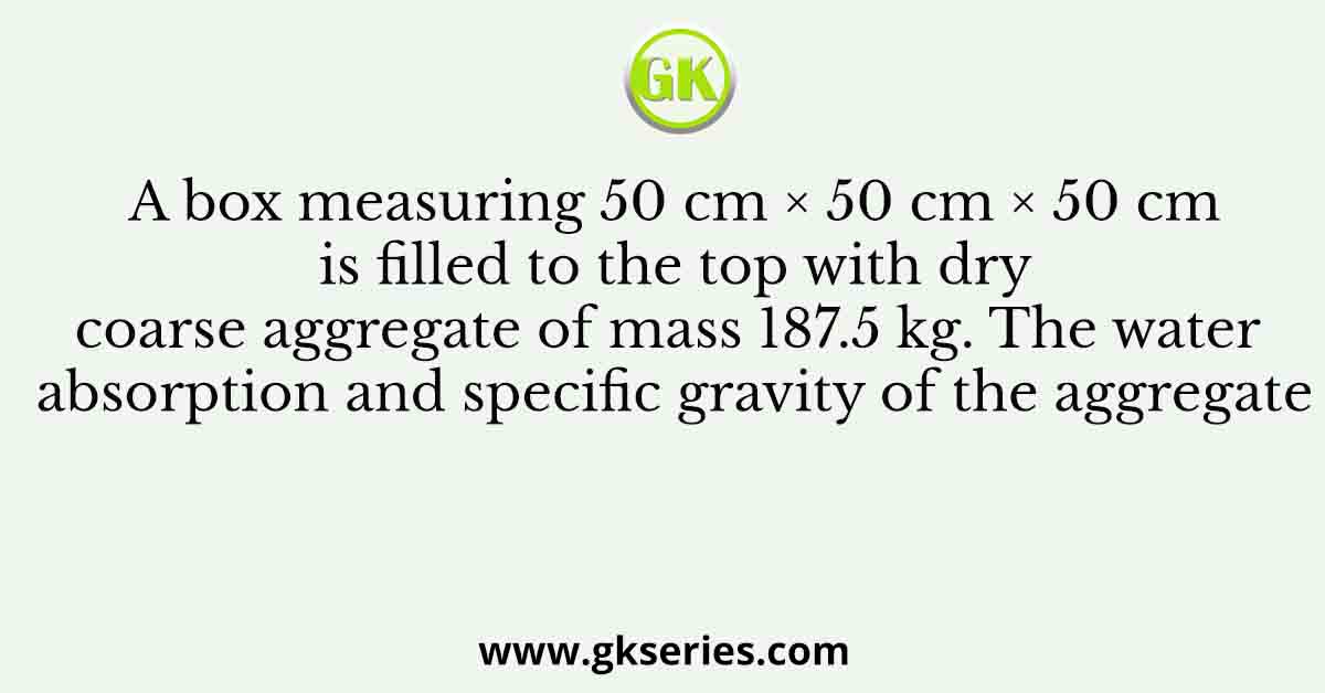 A box measuring 50 cm × 50 cm × 50 cm is filled to the top with dry coarse aggregate of mass 187.5 kg. The water absorption and specific gravity of the aggregate