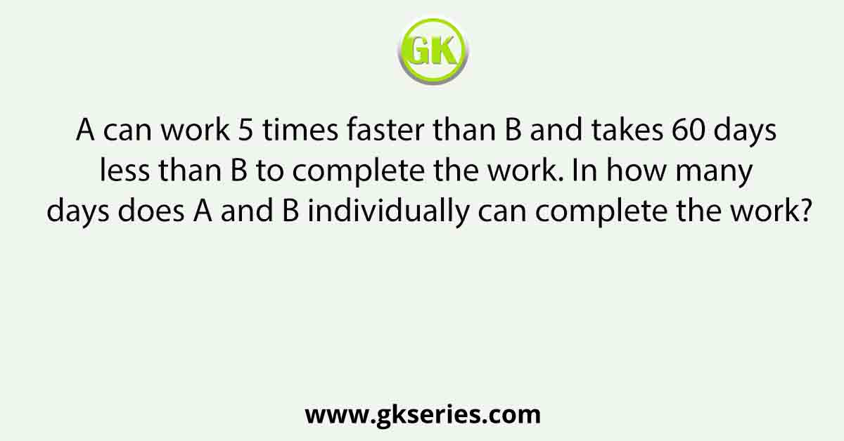A can work 5 times faster than B and takes 60 days less than B to complete the work. In how many days does A and B individually can complete the work?
