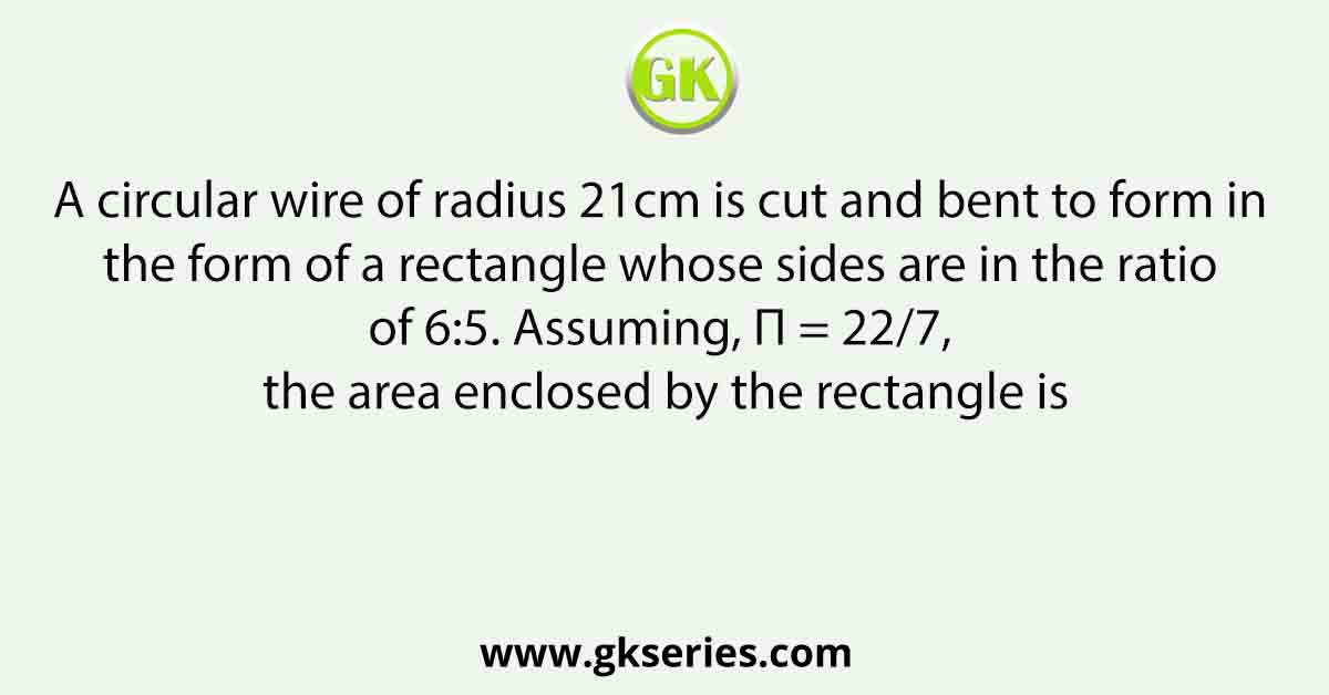 A circular wire of radius 21cm is cut and bent to form in the form of a rectangle whose sides are in the ratio of 6:5. Assuming, Π = 22/7, the area enclosed by the rectangle is