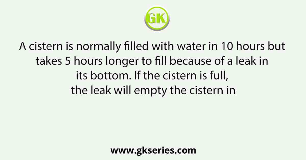 A cistern is normally filled with water in 10 hours but takes 5 hours longer to fill because of a leak in its bottom. If the cistern is full, the leak will empty the cistern in