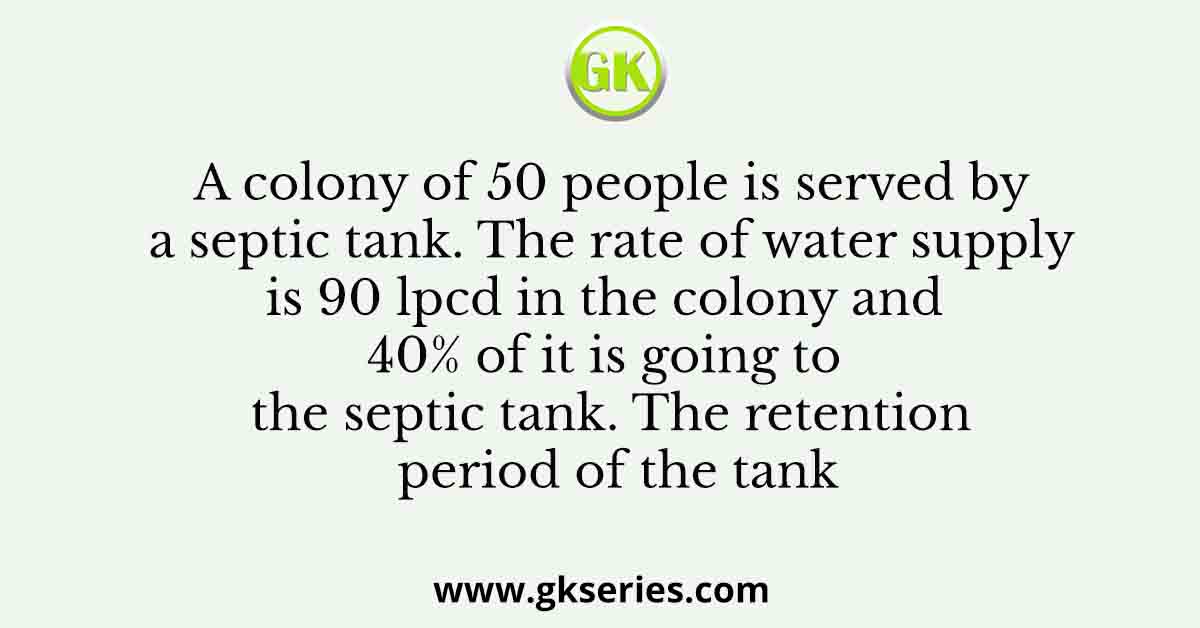 A colony of 50 people is served by a septic tank. The rate of water supply is 90 lpcd in the colony and 40% of it is going to the septic tank. The retention period of the tank