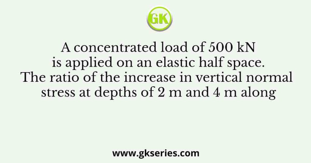 A concentrated load of 500 kN is applied on an elastic half space. The ratio of the increase in vertical normal stress at depths of 2 m and 4 m along