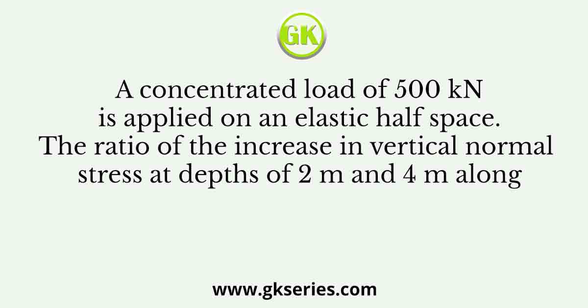 A concentrated load of 500 kN is applied on an elastic half space. The ratio of the increase in vertical normal stress at depths of 2 m and 4 m along