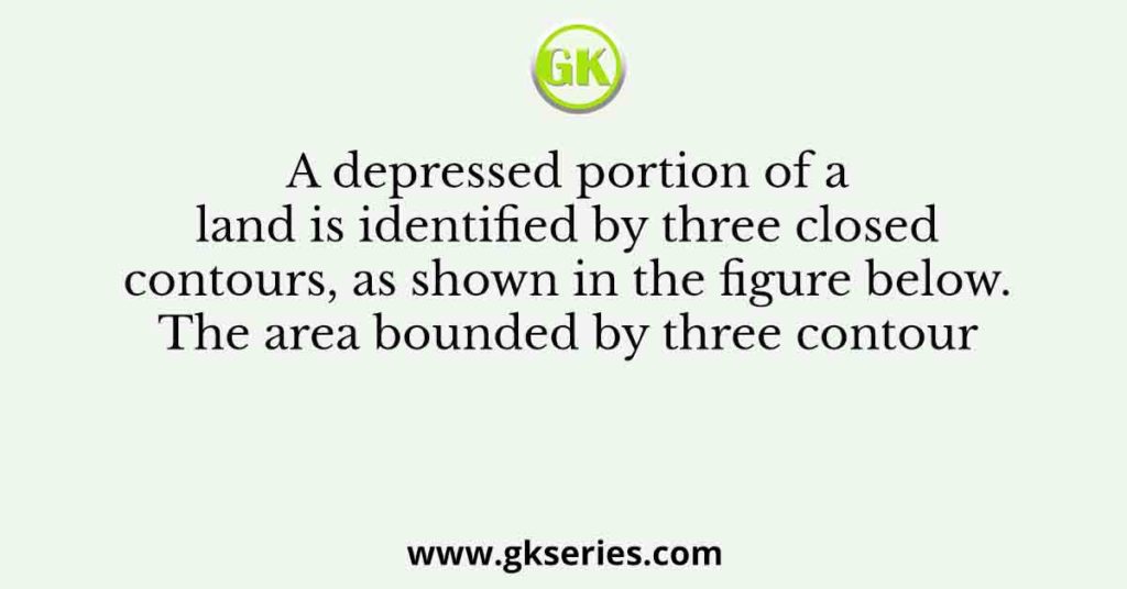 A depressed portion of a land is identified by three closed contours, as shown in the figure below. The area bounded by three contour