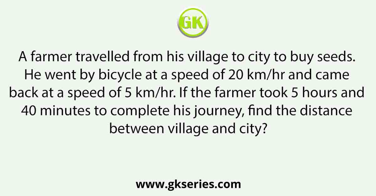A farmer travelled from his village to city to buy seeds. He went by bicycle at a speed of 20 km/hr and came back at a speed of 5 km/hr. If the farmer took 5 hours and 40 minutes to complete his journey, find the distance between village and city?