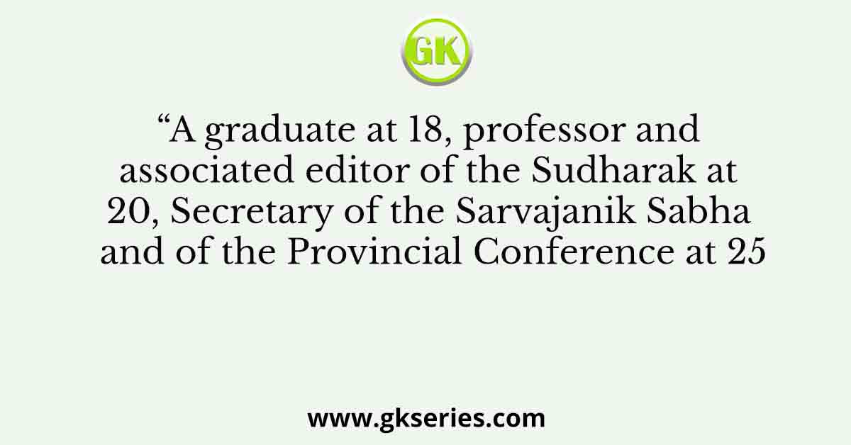 “A graduate at 18, professor and associated editor of the Sudharak at 20, Secretary of the Sarvajanik Sabha and of the Provincial Conference at 25