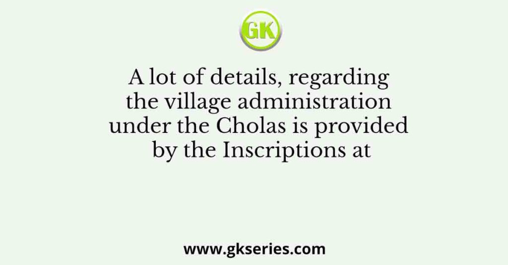 A lot of details, regarding the village administration under the Cholas is provided by the Inscriptions at