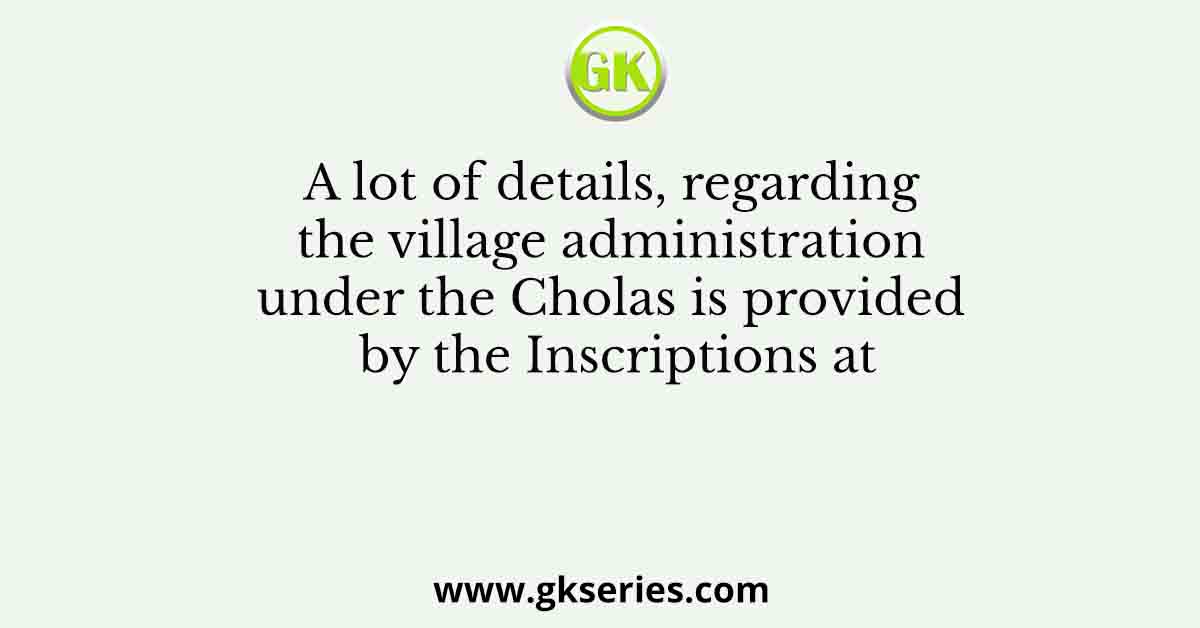 A lot of details, regarding the village administration under the Cholas is provided by the Inscriptions at