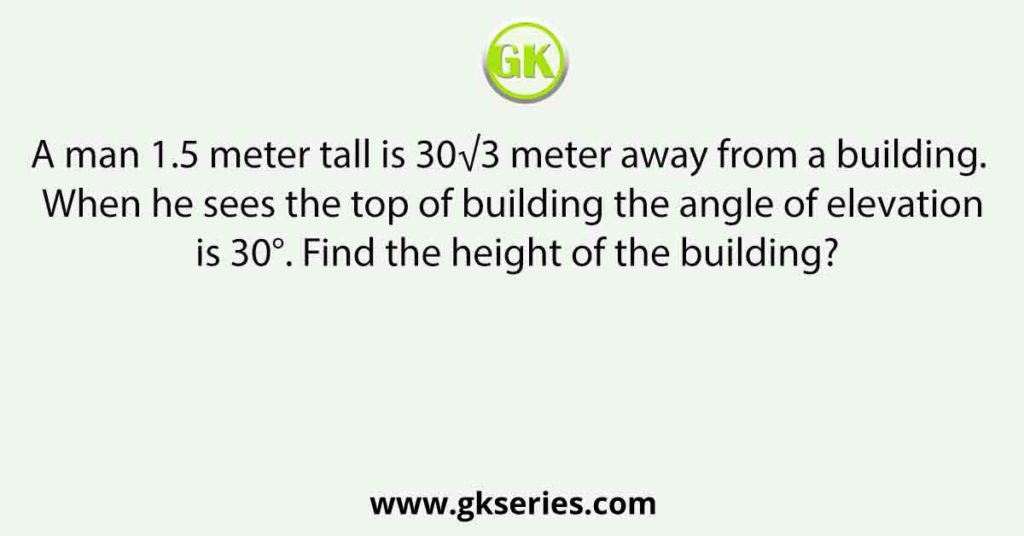 A man 1.5 meter tall is 30√3 meter away from a building. When he sees the top of building the angle of elevation is 30°. Find the height of the building?