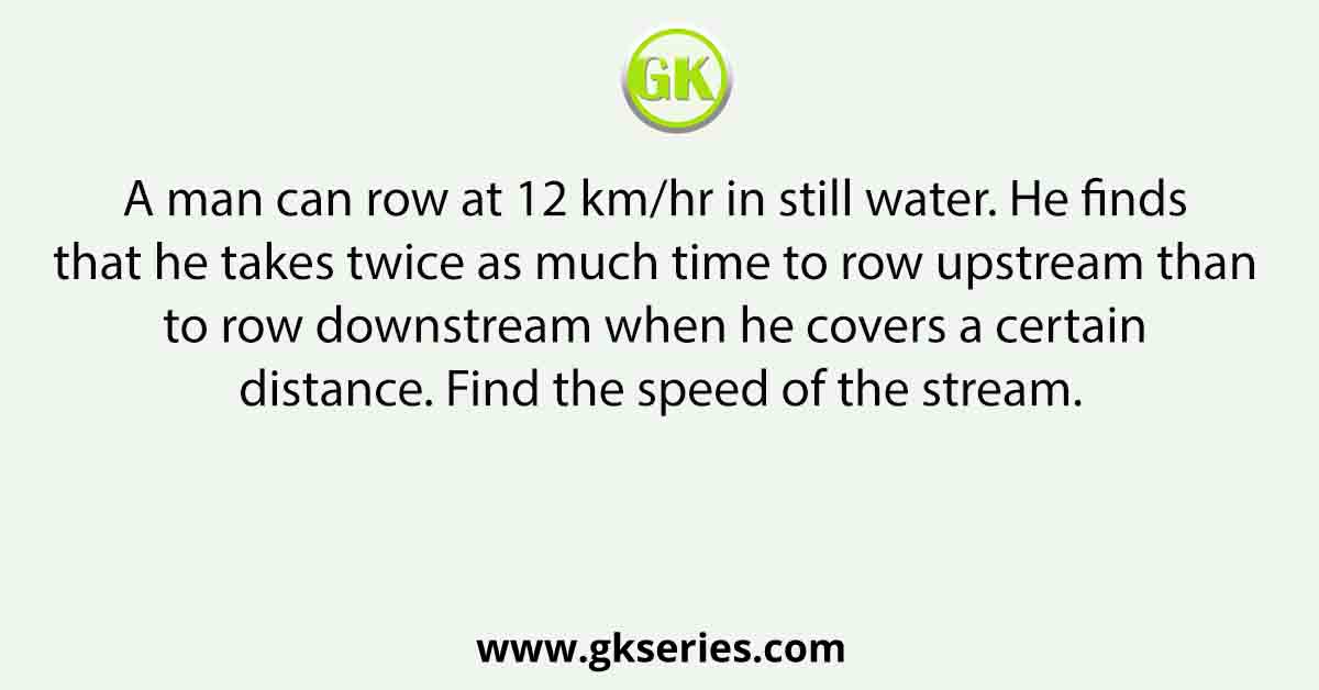 A man can row at 12 km/hr in still water. He finds that he takes twice as much time to row upstream than to row downstream when he covers a certain distance. Find the speed of the stream.