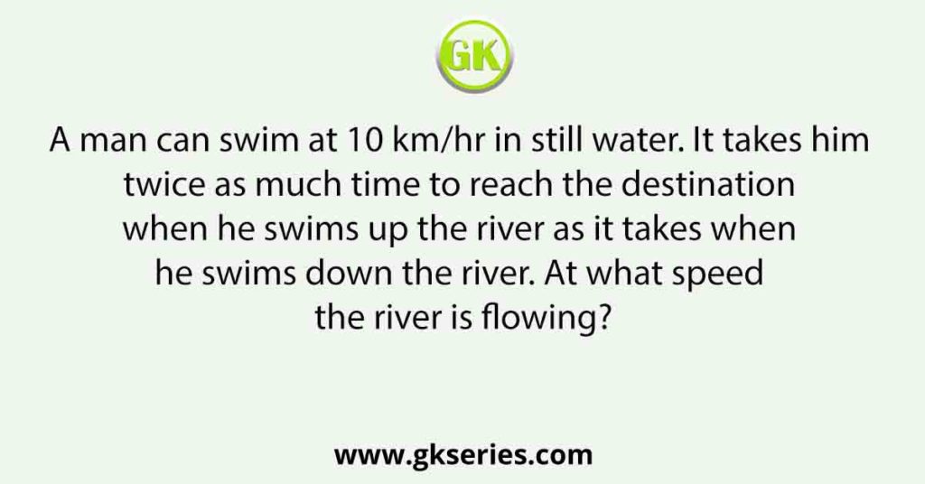 A man can swim at 10 km/hr in still water. It takes him twice as much time to reach the destination when he swims up the river as it takes when he swims down the river. At what speed the river is flowing?