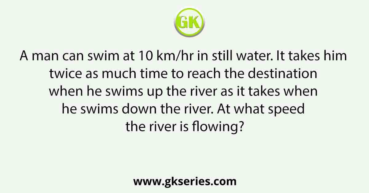 A man can swim at 10 km/hr in still water. It takes him twice as much time to reach the destination when he swims up the river as it takes when he swims down the river. At what speed the river is flowing?