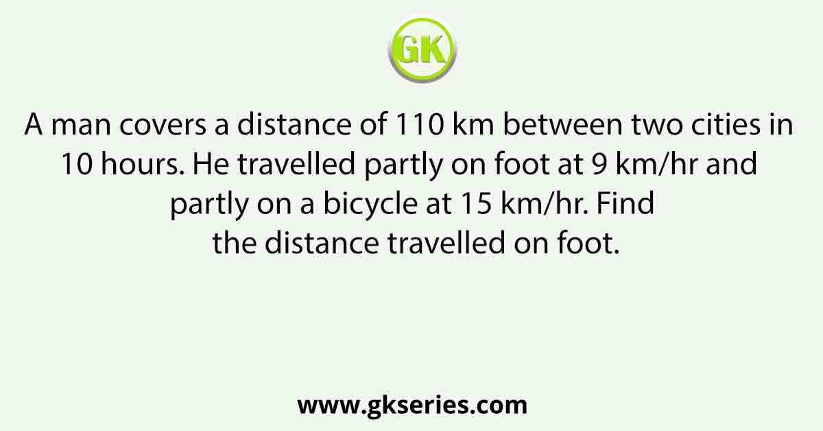 A man covers a distance of 110 km between two cities in 10 hours. He travelled partly on foot at 9 km/hr and partly on a bicycle at 15 km/hr. Find the distance travelled on foot.