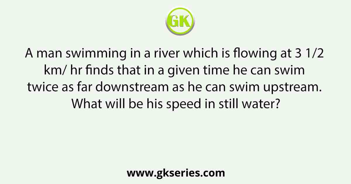 A man swimming in a river which is flowing at 3 1/2 km/ hr finds that in a given time he can swim twice as far downstream as he can swim upstream. What will be his speed in still water?
