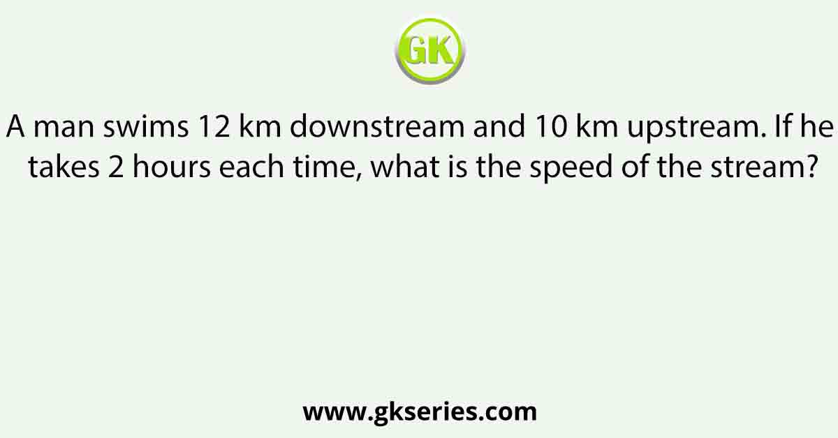 A man swims 12 km downstream and 10 km upstream. If he takes 2 hours each time, what is the speed of the stream?