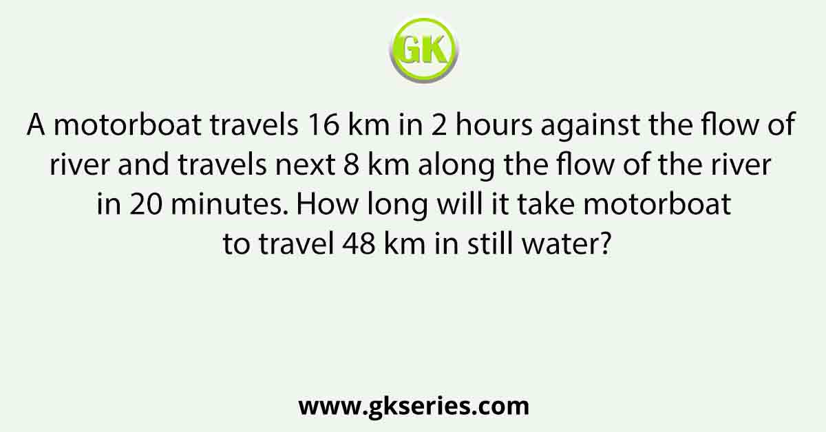 A motorboat travels 16 km in 2 hours against the flow of river and travels next 8 km along the flow of the river in 20 minutes. How long will it take motorboat to travel 48 km in still water?