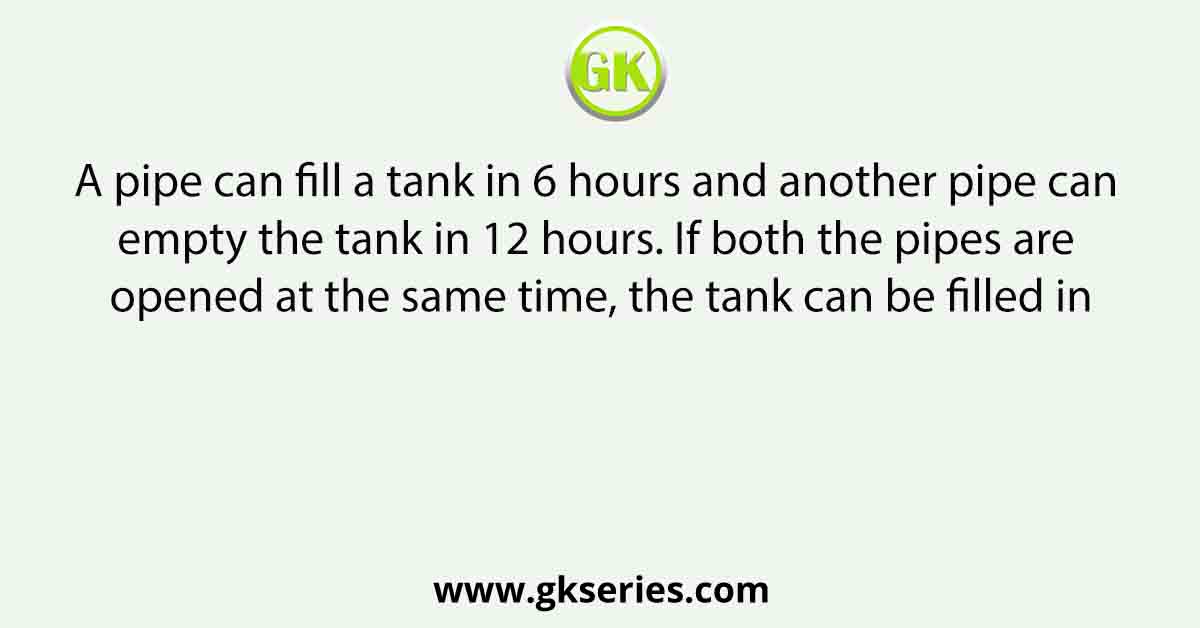 A pipe can fill a tank in 6 hours and another pipe can empty the tank in 12 hours. If both the pipes are opened at the same time, the tank can be filled in
